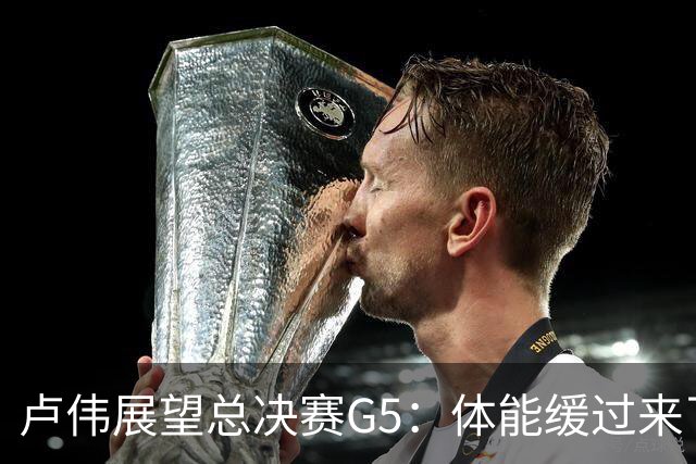 卢伟展望总决赛G5：体能缓过来了，洛夫顿感觉不错，会限制胡金秋
